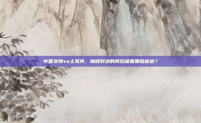 中国女排vs土耳其，巅峰对决的背后藏着哪些秘密？
