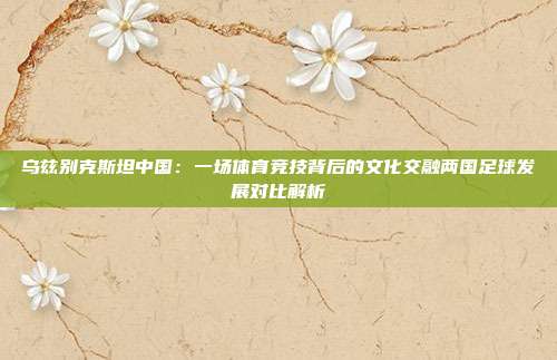 乌兹别克斯坦中国：一场体育竞技背后的文化交融两国足球发展对比解析