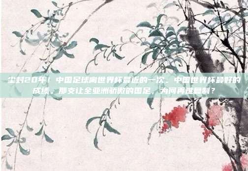 尘封20年！中国足球离世界杯最近的一次。中国世界杯最好的成绩。那支让全亚洲骄傲的国足，为何再难复制？
