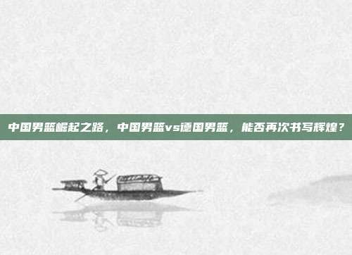 中国男篮崛起之路，中国男篮vs德国男篮，能否再次书写辉煌？