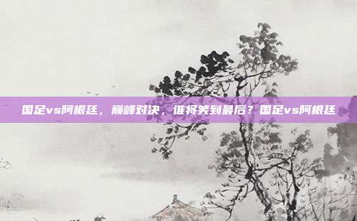 国足vs阿根廷，巅峰对决，谁将笑到最后？国足vs阿根廷