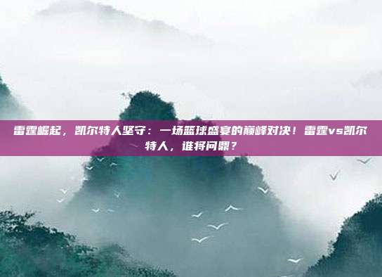 雷霆崛起，凯尔特人坚守：一场篮球盛宴的巅峰对决！雷霆vs凯尔特人，谁将问鼎？