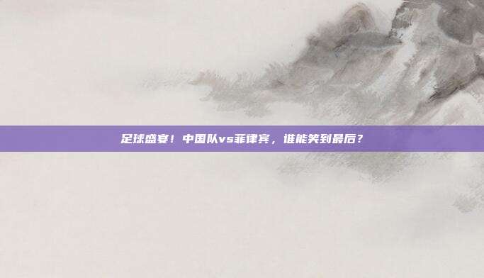 足球盛宴！中国队vs菲律宾，谁能笑到最后？