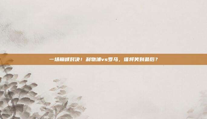 一场巅峰对决！利物浦vs罗马，谁将笑到最后？