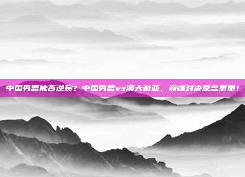 中国男篮能否逆袭？中国男篮vs澳大利亚，巅峰对决悬念重重！