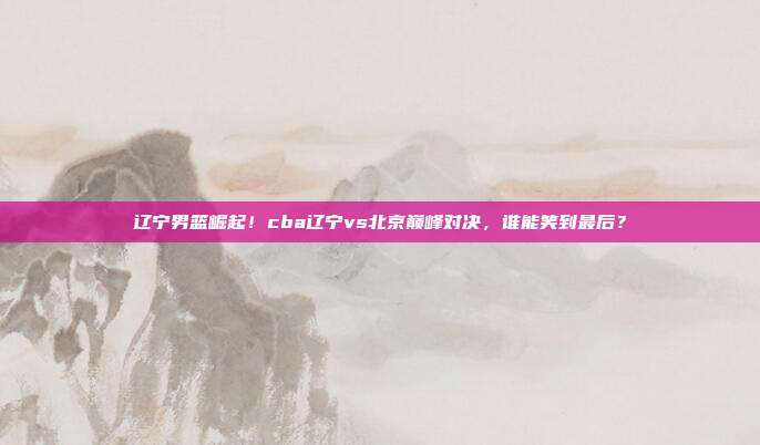 辽宁男篮崛起！cba辽宁vs北京巅峰对决，谁能笑到最后？
