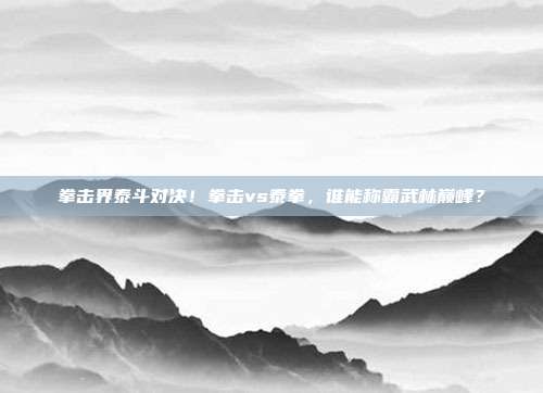 拳击界泰斗对决！拳击vs泰拳，谁能称霸武林巅峰？
