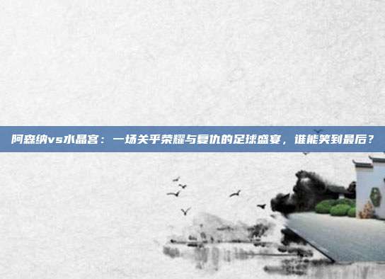 阿森纳vs水晶宫：一场关乎荣耀与复仇的足球盛宴，谁能笑到最后？