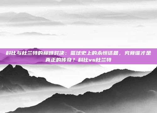 科比与杜兰特的巅峰对决：篮球史上的永恒话题，究竟谁才是真正的传奇？科比vs杜兰特