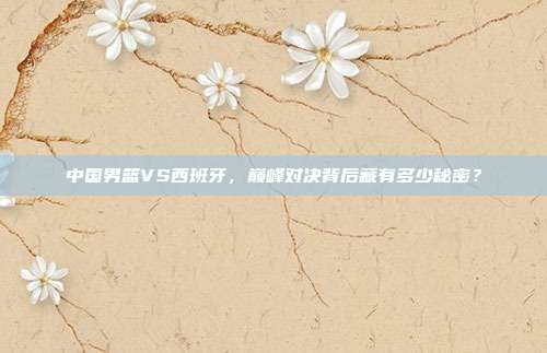 中国男篮VS西班牙，巅峰对决背后藏有多少秘密？