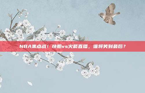 NBA焦点战！快船vs火箭直播，谁将笑到最后？