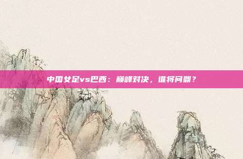 中国女足vs巴西：巅峰对决，谁将问鼎？
