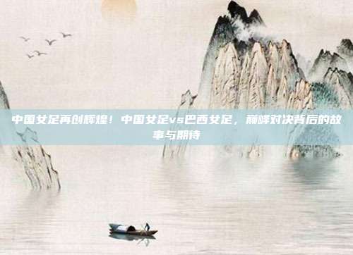 中国女足再创辉煌！中国女足vs巴西女足，巅峰对决背后的故事与期待