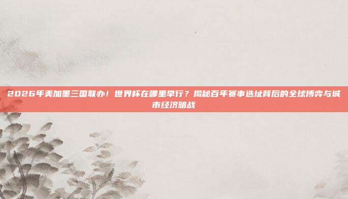 2026年美加墨三国联办！世界杯在哪里举行？揭秘百年赛事选址背后的全球博弈与城市经济暗战