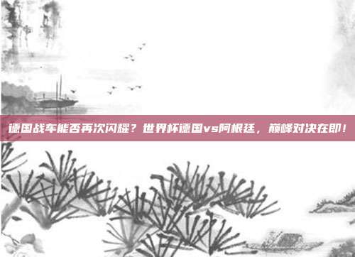 德国战车能否再次闪耀？世界杯德国vs阿根廷，巅峰对决在即！