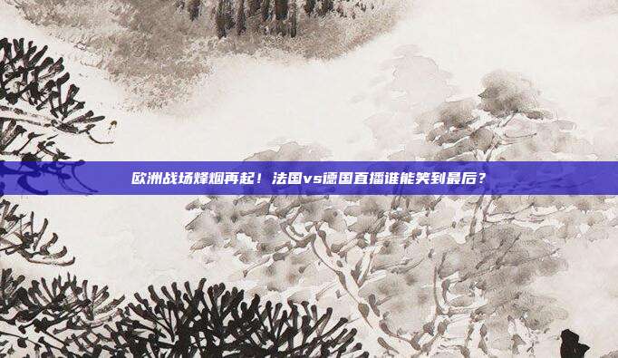 欧洲战场烽烟再起！法国vs德国直播谁能笑到最后？