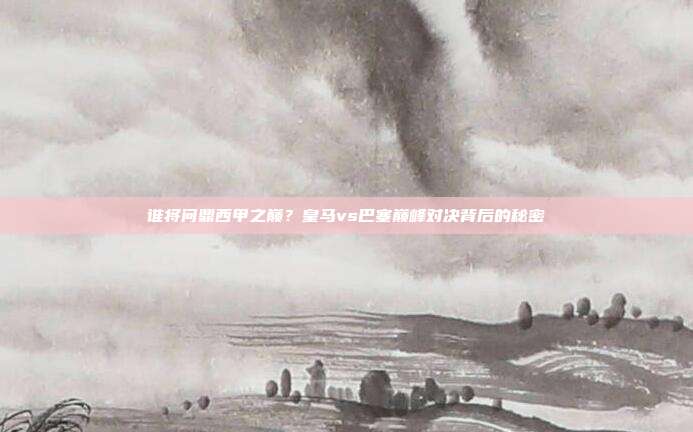 谁将问鼎西甲之巅？皇马vs巴塞巅峰对决背后的秘密