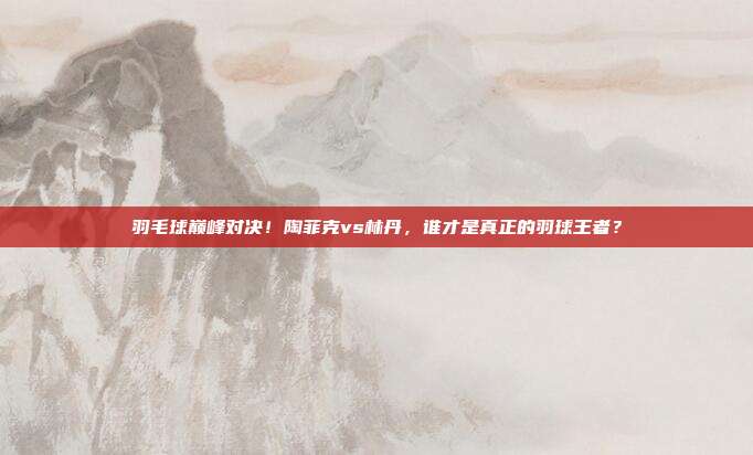 羽毛球巅峰对决！陶菲克vs林丹，谁才是真正的羽球王者？