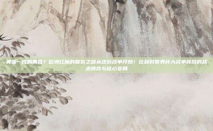 黄金一代的黄昏？欧洲红魔的复仇之路从这份名单开始！比利时世界杯大名单背后的战术博弈与核心变局