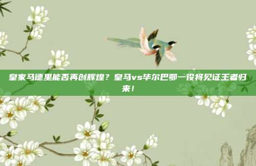 皇家马德里能否再创辉煌？皇马vs毕尔巴鄂一役将见证王者归来！