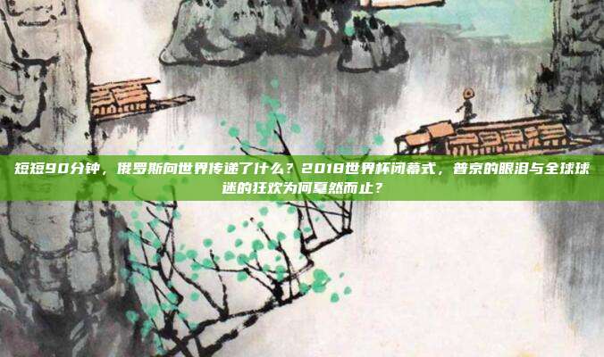 短短90分钟，俄罗斯向世界传递了什么？2018世界杯闭幕式，普京的眼泪与全球球迷的狂欢为何戛然而止？