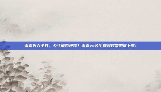 雷霆火力全开，公牛能否逆袭？雷霆vs公牛巅峰对决即将上演！