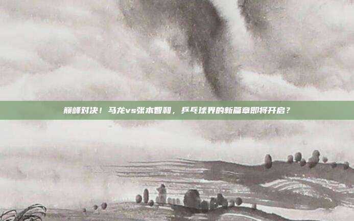 巅峰对决！马龙vs张本智和，乒乓球界的新篇章即将开启？