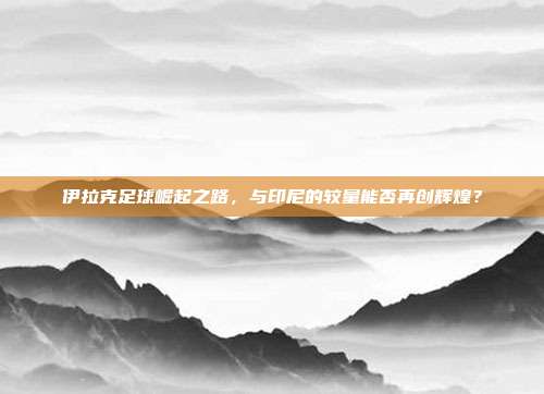 伊拉克足球崛起之路，与印尼的较量能否再创辉煌？
