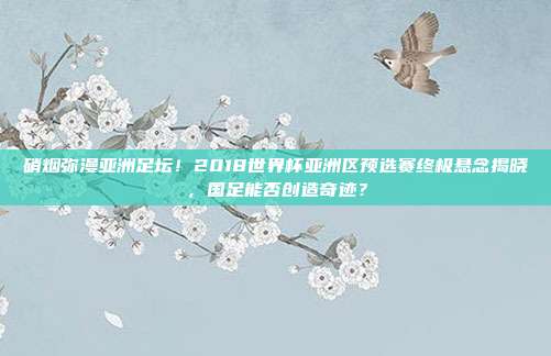 硝烟弥漫亚洲足坛！2018世界杯亚洲区预选赛终极悬念揭晓，国足能否创造奇迹？