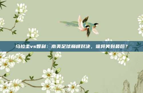乌拉圭vs智利：南美足球巅峰对决，谁将笑到最后？