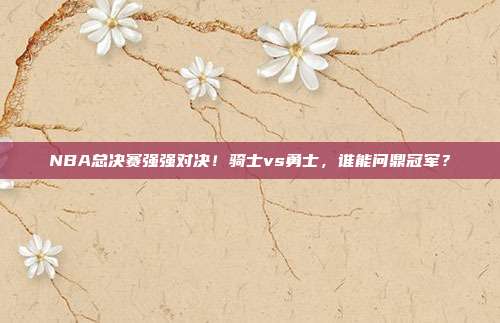 NBA总决赛强强对决！骑士vs勇士，谁能问鼎冠军？