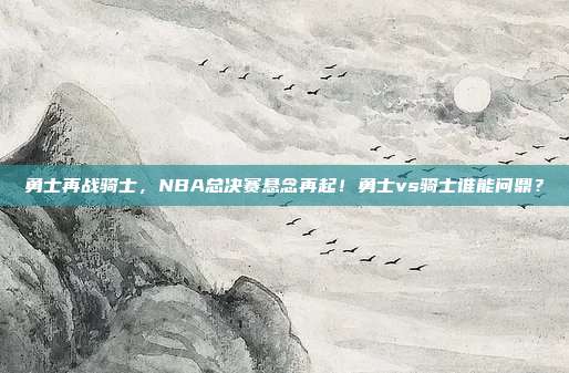 勇士再战骑士，NBA总决赛悬念再起！勇士vs骑士谁能问鼎？