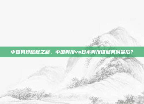 中国男排崛起之路，中国男排vs日本男排谁能笑到最后？