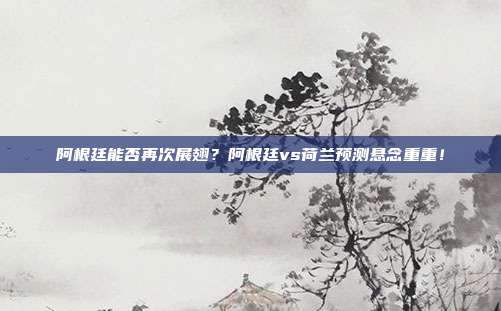 阿根廷能否再次展翅？阿根廷vs荷兰预测悬念重重！
