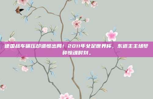 德国战车碾压却遗憾出局！2011年女足世界杯，东道主主场梦碎惊魂时刻。