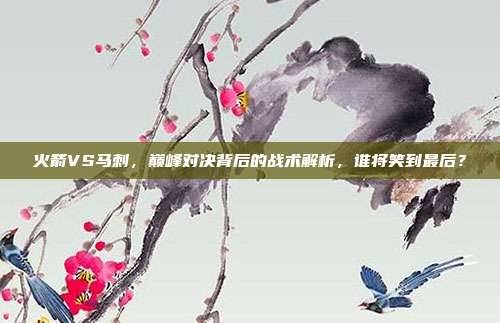 火箭VS马刺，巅峰对决背后的战术解析，谁将笑到最后？