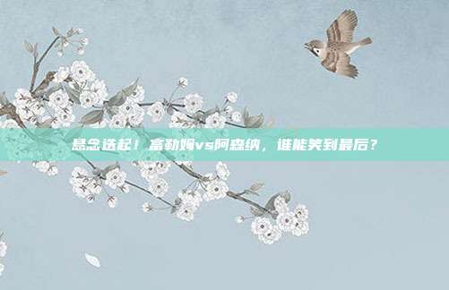 悬念迭起！富勒姆vs阿森纳，谁能笑到最后？