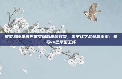 皇家马德里与巴塞罗那的巅峰对决，国王杯之战悬念重重！皇马vs巴萨国王杯