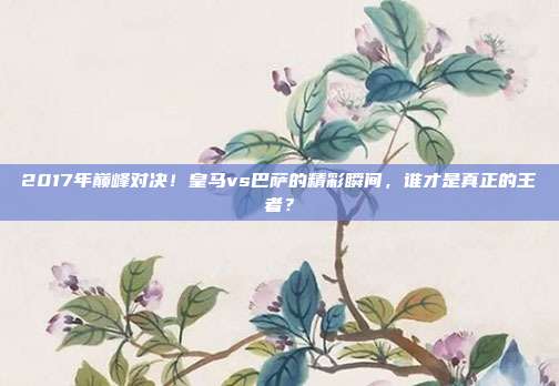 2017年巅峰对决！皇马vs巴萨的精彩瞬间，谁才是真正的王者？
