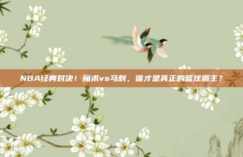 NBA经典对决！魔术vs马刺，谁才是真正的篮球霸主？