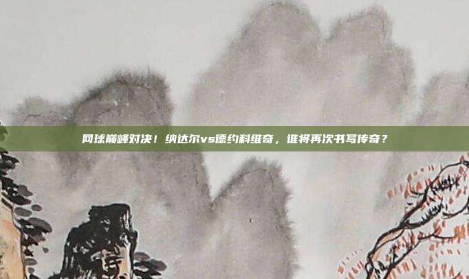 网球巅峰对决！纳达尔vs德约科维奇，谁将再次书写传奇？