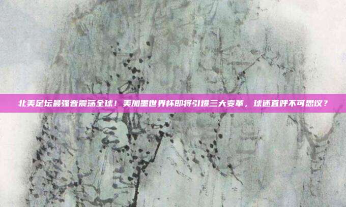 北美足坛最强音震荡全球！美加墨世界杯即将引爆三大变革，球迷直呼不可思议？