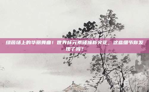 绿茵场上的华丽舞曲！世界杯元素碰撞新火花，这些细节你发现了吗？