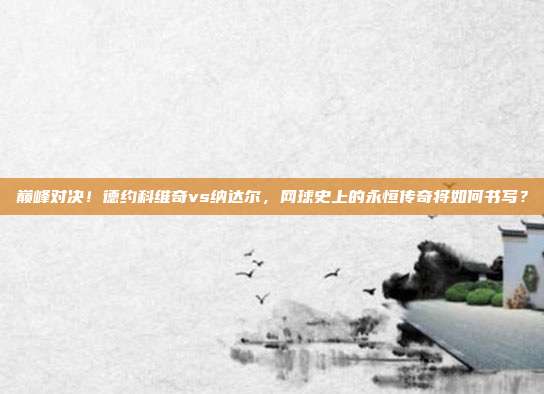 巅峰对决！德约科维奇vs纳达尔，网球史上的永恒传奇将如何书写？