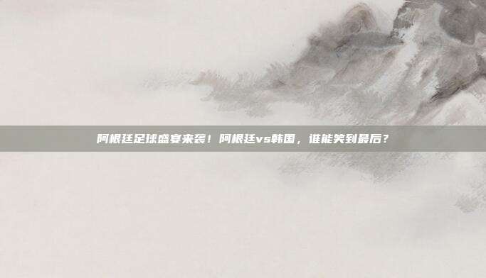 阿根廷足球盛宴来袭！阿根廷vs韩国，谁能笑到最后？