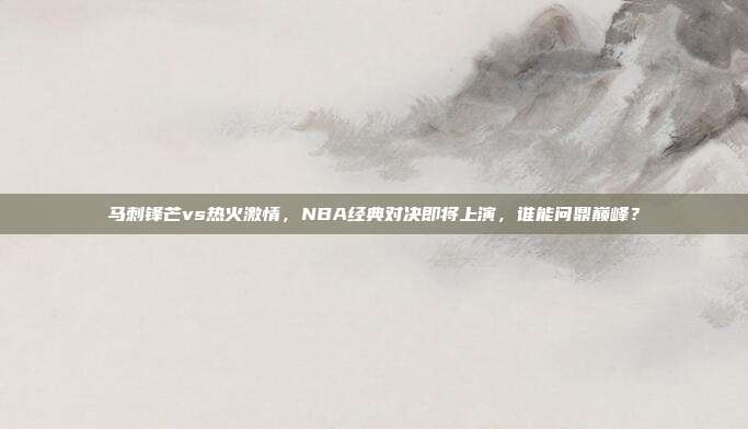 马刺锋芒vs热火激情，NBA经典对决即将上演，谁能问鼎巅峰？