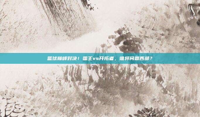 篮球巅峰对决！国王vs开拓者，谁将问鼎西部？