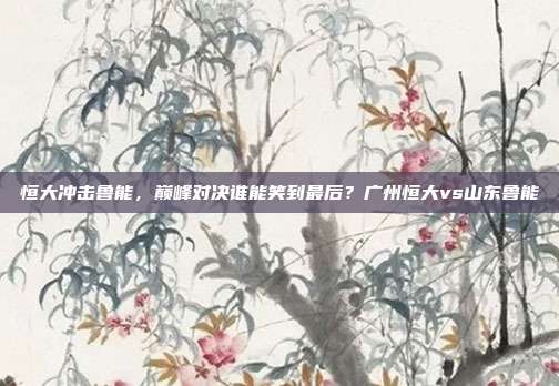 恒大冲击鲁能，巅峰对决谁能笑到最后？广州恒大vs山东鲁能