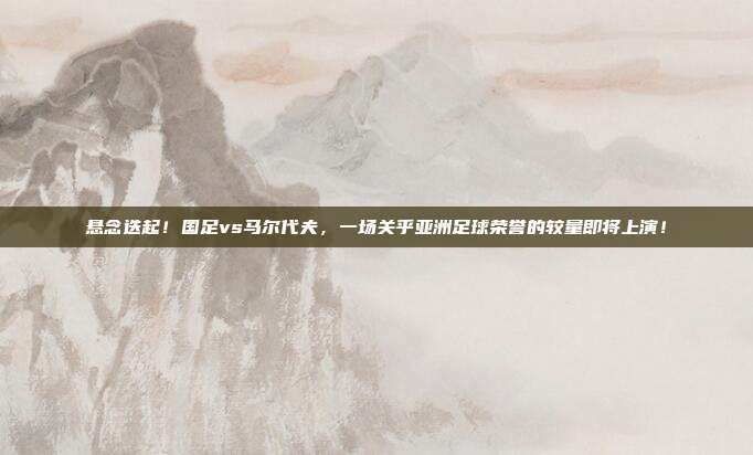 悬念迭起！国足vs马尔代夫，一场关乎亚洲足球荣誉的较量即将上演！