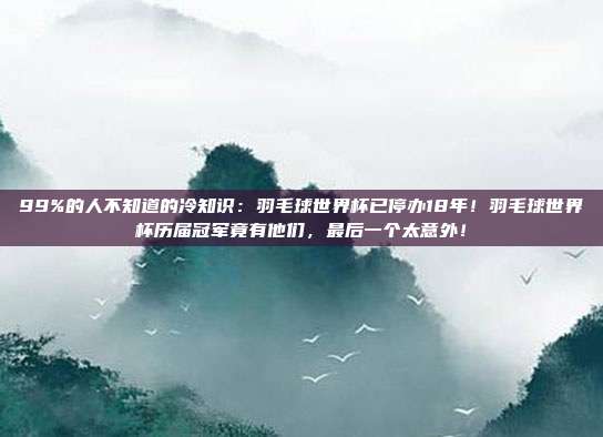 99%的人不知道的冷知识：羽毛球世界杯已停办18年！羽毛球世界杯历届冠军竟有他们，最后一个太意外！